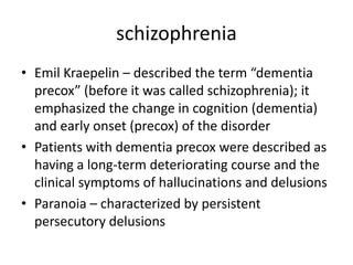 schizophrenia
• Emil Kraepelin – described the term “dementia
  precox” (before it was called schizophrenia); it
  emphasized the change in cognition (dementia)
  and early onset (precox) of the disorder
• Patients with dementia precox were described as
  having a long-term deteriorating course and the
  clinical symptoms of hallucinations and delusions
• Paranoia – characterized by persistent
  persecutory delusions
 