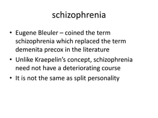 schizophrenia
• Eugene Bleuler – coined the term
  schizophrenia which replaced the term
  demenita precox in the literature
• Unlike Kraepelin’s concept, schizophrenia
  need not have a deteriorating course
• It is not the same as split personality
 