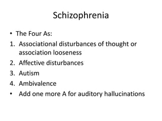 Schizophrenia
• The Four As:
1. Associational disturbances of thought or
   association looseness
2. Affective disturbances
3. Autism
4. Ambivalence
• Add one more A for auditory hallucinations
 