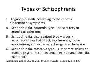 Types of Schizophrenia
• Diagnosis is made according to the client’s
  predominant symptoms:
A. Schizophrenia, paranoid type – persecutory or
   grandiose delusions
B. Schizophrenia, disorganized type – grossly
   inappropriate or flat affect, incoherence, loose
   associations, and extremely disorganized behavior
C. Schizophrenia, catatonic type – either motionless or
   marked psychomotor disturbance; mutism, echolalia,
   echopraxia
(Videbeck, pages 252 to 276; Student Guide, pages 123 to 129)
 