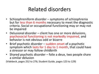 Related disorders
• Schizophreniform disorder – symptoms of schizophrenia
  but for less than 6 months necessary to meet the diagnostic
  criteria. Social or occupational functioning may or may not
  be impaired
• Delusional disorder – client has one or more delusions,
  psychosocial functioning is not markedly impaired, and
  behavior is not obvious odd or bizarre
• Brief psychotic disorder – sudden onset of a psychotic
  symptom which lasts for 1 day to 1 month, that could have
  a stressor or may follow childbirth
• Shared psychotic disorder – folie a deux, two people share
  a similar delusion
(Videbeck, pages 252 to 276; Student Guide, pages 123 to 129)
 
