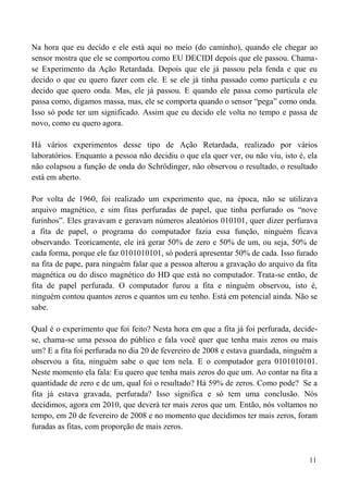 11
Na hora que eu decido e ele está aqui no meio (do caminho), quando ele chegar ao
sensor mostra que ele se comportou como EU DECIDI depois que ele passou. Chama-
se Experimento da Ação Retardada. Depois que ele já passou pela fenda e que eu
decido o que eu quero fazer com ele. E se ele já tinha passado como partícula e eu
decido que quero onda. Mas, ele já passou. E quando ele passa como partícula ele
passa como, digamos massa, mas, ele se comporta quando o sensor “pega” como onda.
Isso só pode ter um significado. Assim que eu decido ele volta no tempo e passa de
novo, como eu quero agora.
Há vários experimentos desse tipo de Ação Retardada, realizado por vários
laboratórios. Enquanto a pessoa não decidiu o que ela quer ver, ou não viu, isto é, ela
não colapsou a função de onda do Schrödinger, não observou o resultado, o resultado
está em aberto.
Por volta de 1960, foi realizado um experimento que, na época, não se utilizava
arquivo magnético, e sim fitas perfuradas de papel, que tinha perfurado os “nove
furinhos”. Eles gravavam e geravam números aleatórios 010101, quer dizer perfurava
a fita de papel, o programa do computador fazia essa função, ninguém ficava
observando. Teoricamente, ele irá gerar 50% de zero e 50% de um, ou seja, 50% de
cada forma, porque ele faz 0101010101, só poderá apresentar 50% de cada. Isso furado
na fita de pape, para ninguém falar que a pessoa alterou a gravação do arquivo da fita
magnética ou do disco magnético do HD que está no computador. Trata-se então, de
fita de papel perfurada. O computador furou a fita e ninguém observou, isto é,
ninguém contou quantos zeros e quantos um eu tenho. Está em potencial ainda. Não se
sabe.
Qual é o experimento que foi feito? Nesta hora em que a fita já foi perfurada, decide-
se, chama-se uma pessoa do público e fala você quer que tenha mais zeros ou mais
um? E a fita foi perfurada no dia 20 de fevereiro de 2008 e estava guardada, ninguém a
observou a fita, ninguém sabe o que tem nela. E o computador gera 0101010101.
Neste momento ela fala: Eu quero que tenha mais zeros do que um. Ao contar na fita a
quantidade de zero e de um, qual foi o resultado? Há 59% de zeros. Como pode? Se a
fita já estava gravada, perfurada? Isso significa e só tem uma conclusão. Nós
decidimos, agora em 2010, que deverá ter mais zeros que um. Então, nós voltamos no
tempo, em 20 de fevereiro de 2008 e no momento que decidimos ter mais zeros, foram
furadas as fitas, com proporção de mais zeros.
 