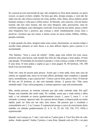 15
Se a pessoa já está convencida de que: não compensa eu ficar desta maneira, eu quero
crescer, eu quero evoluir; simples. Na hora que abre, dissipa energia, e você não faz
nada com ele, não coloca concreto em cima, perdoa, solta, libera, deixa embora; perde
bastante energia e volta para a órbita menor. Já liberado, sem concreto, virá um átomo
normal, não tem mais trauma, não tem mais bloqueio, tabu, preconceito, zona de
conforto, paradigma, auto-sabotagem, resolvido. Essa área da sua mente passa a emitir
uma frequência boa e positiva, que começa a atrair imediatamente coisas boas e
positivas. Acontece que nós temos n destas coisas na nossa mente, bilhões, trilhões,
paradas emitindo.
A onda quando ela entra, atingem todas estas coisas, basicamente, ao mesmo tempo e
escolhe tratar primeiro as mais fáceis e as mais difíceis depois, para a pessoa ir se
acostumando.
Nós falamos, “tirou a casca da cebola”. Então, pega uma cebola tira uma casca,
primeiro mês, uma beleza, todo mundo fica feliz da vida porque o trem andou. O trem
está parado, 70 toneladas de locomotiva parada e o trem começa a andar a 40 km/hora.
É uma festa. O trem andou e supõe-se que o trem pegará 70, 80 km/hora, 150, 300
km/h (vira um trem bala).
Tudo isto varia de pessoa para pessoa. Assim que o trem anda, tirou uma casa da
cebola; no segundo mês, mexe no nó mais difícil, profundo, mais complexo, e quando
mexe, normalmente, o que a pessoa faz? Coloca o pé no freio, puxa o freio. O trem de
80 fica em 55 km/hora, aí, não está entrando cliente. A pessoa diz: “Não estou
sentindo nada”. Faço várias perguntas, e começa aparecer o que está acontecendo.
Mas, muitas pessoas, ao retornar colocam que não estão sentindo nada. Por quê?
Porque está tentando não sentir nada. Na verdade, assim que a onda entrou e abriu
tudo, e vai retirando as cascas gradativamente (casca 1, casca 2, casca 3 e vai
retirando..) começa aparecer tudo. Se a pessoa deixar limpar, a limpeza pode ser muito
rápida, pode ser feita em um mês, dois meses. Há pessoas que o resultado e
extraordinário em 1, 2 ou 3 meses. É exponencial porque a curva de crescimento deste
trabalho vai subindo gradativamente (2, 4, 8, 16, 32, 64, 128, 256, 512, 1024) é
exponenciado.
Quando você começa no 1º mês, você está no 2 pulou para 4. Você fica feliz da vida,
andou. Andou quanto? Andou 2 pontos, é uma festa. Quando está em 256 e vai para
 