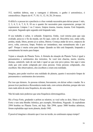 16
512, também dobrou, mas a vantagem é diferente, o ganho é astronômico, é
estratosférico. Depois do 6ª, 7ª, 10, 11, 12, 18, 20, 24 meses.
O difícil e a pessoa ter a paciência e a boa vontade necessária para deixar passar 1 mês,
2, 3, 4, 5, 6, 7, 8, 9, 10 ou o quanto for necessário para exponenciar, porque irá
exponenciar. Limpou 1 ou 2 meses, limpou trauma, trauma, trauma. Está limpando,
sem parar. Segundo após segundo está limpando tudo.
O seu trabalho é soltar, ir soltando. Emperrou. Então, você retorna para que seja
avaliado, puxa-se o fio da meada, um fio aqui, outro ali. Descobriu isso, então solta,
perdoa, muda, libera, pronto já se achou, liberou. Começa andar de novo, empacou de
novo, volta, conversa, limpa. Poderia ser instantâneo, mas normalmente não é por
quê? Porque é muita coisa para limpar. Quando eu falo está limpando, limpando e
normalmente há muito para limpar.
Vejam a situação do Planeta Terra. A fórmula da situação do Planeta Terra é igual a
pensamentos e sentimentos dos terrestres. Se você tem chacina, morte, miséria,
doença, catástrofe, tudo de um lado é igual ao que este povo pensa. Isto aqui é uma
onda que está sendo colapsada por estas pessoas. Estas pessoas colapsando, elas
escolhem. São observadores, eles escolhem e criam esta realidade.
Imagina, para poder resolver esta realidade do planeta, quanto é necessário limpar de
pensamentos e sentimentos dos terrestres.
Por isso que demora. As pessoas relutam, bravamente, em deixar soltar e mudar. Se a
pessoa tiver paciência a Ressonância muda tudo, com certeza absoluta, porque não tem
mais nada além de uma frequência, de uma onda.
Não há nada mais poderoso que uma frequência eletromagnética.
Há a Força Forte, grudando o próton ao nêutron, se você solta os dois, libera a Força
Forte e tem uma Bomba Atômica, por exemplo, Hiroshima, Nagasaki. Já explodiram
2994 bombas no Planeta Terra, até hoje. São 2994, quase 3000 bombas atômicas,
foram explodidas aqui neste planeta, desde 1945.
É possível imaginar o desastre que é isso no tecido, no continuum espaço tempo?
 