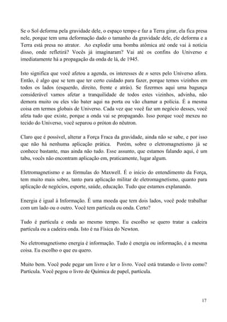 17
Se o Sol deforma pela gravidade dele, o espaço tempo e faz a Terra girar, ela fica presa
nele, porque tem uma deformação dado o tamanho da gravidade dele, ele deforma e a
Terra está presa no atrator. Ao explodir uma bomba atômica até onde vai à notícia
disso, onde refletirá? Vocês já imaginaram? Vai até os confins do Universo e
imediatamente há a propagação da onda de lá, de 1945.
Isto significa que você afetou a agenda, os interesses de n seres pelo Universo afora.
Então, é algo que se tem que ter certo cuidado para fazer, porque temos vizinhos em
todos os lados (esquerdo, direito, frente e atrás). Se fizermos aqui uma bagunça
considerável vamos afetar a tranquilidade de todos estes vizinhos, advinha, não
demora muito ou eles vão bater aqui na porta ou vão chamar a polícia. É a mesma
coisa em termos globais de Universo. Cada vez que você faz um negócio desses, você
afeta tudo que existe, porque a onda vai se propagando. Isso porque você mexeu no
tecido do Universo, você separou o próton do nêutron.
Claro que é possível, alterar a Força Fraca da gravidade, ainda não se sabe, e por isso
que não há nenhuma aplicação prática. Porém, sobre o eletromagnetismo já se
conhece bastante, mas ainda não tudo. Esse assunto, que estamos falando aqui, é um
tabu, vocês não encontram aplicação em, praticamente, lugar algum.
Eletromagnetismo e as fórmulas do Maxwell. É o início do entendimento da Força,
tem muito mais sobre, tanto para aplicação militar de eletromagnetismo, quanto para
aplicação de negócios, esporte, saúde, educação. Tudo que estamos explanando.
Energia é igual à Informação. É uma moeda que tem dois lados, você pode trabalhar
com um lado ou o outro. Você tem partícula ou onda. Certo?
Tudo é partícula e onda ao mesmo tempo. Eu escolho se quero tratar a cadeira
partícula ou a cadeira onda. Isto é na Física do Newton.
No eletromagnetismo energia é informação. Tudo é energia ou informação, é a mesma
coisa. Eu escolho o que eu quero.
Muito bem. Você pode pegar um livro e ler o livro. Você está tratando o livro como?
Partícula. Você pegou o livro de Química de papel, partícula.
 