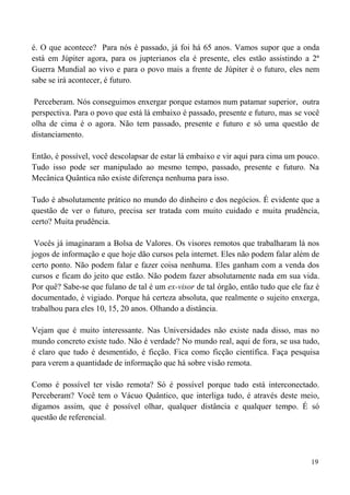 19
é. O que acontece? Para nós é passado, já foi há 65 anos. Vamos supor que a onda
está em Júpiter agora, para os jupterianos ela é presente, eles estão assistindo a 2ª
Guerra Mundial ao vivo e para o povo mais a frente de Júpiter é o futuro, eles nem
sabe se irá acontecer, é futuro.
Perceberam. Nós conseguimos enxergar porque estamos num patamar superior, outra
perspectiva. Para o povo que está lá embaixo é passado, presente e futuro, mas se você
olha de cima é o agora. Não tem passado, presente e futuro e só uma questão de
distanciamento.
Então, é possível, você descolapsar de estar lá embaixo e vir aqui para cima um pouco.
Tudo isso pode ser manipulado ao mesmo tempo, passado, presente e futuro. Na
Mecânica Quântica não existe diferença nenhuma para isso.
Tudo é absolutamente prático no mundo do dinheiro e dos negócios. É evidente que a
questão de ver o futuro, precisa ser tratada com muito cuidado e muita prudência,
certo? Muita prudência.
Vocês já imaginaram a Bolsa de Valores. Os visores remotos que trabalharam lá nos
jogos de informação e que hoje dão cursos pela internet. Eles não podem falar além de
certo ponto. Não podem falar e fazer coisa nenhuma. Eles ganham com a venda dos
cursos e ficam do jeito que estão. Não podem fazer absolutamente nada em sua vida.
Por quê? Sabe-se que fulano de tal é um ex-visor de tal órgão, então tudo que ele faz é
documentado, é vigiado. Porque há certeza absoluta, que realmente o sujeito enxerga,
trabalhou para eles 10, 15, 20 anos. Olhando a distância.
Vejam que é muito interessante. Nas Universidades não existe nada disso, mas no
mundo concreto existe tudo. Não é verdade? No mundo real, aqui de fora, se usa tudo,
é claro que tudo é desmentido, é ficção. Fica como ficção científica. Faça pesquisa
para verem a quantidade de informação que há sobre visão remota.
Como é possível ter visão remota? Só é possível porque tudo está interconectado.
Perceberam? Você tem o Vácuo Quântico, que interliga tudo, é através deste meio,
digamos assim, que é possível olhar, qualquer distância e qualquer tempo. É só
questão de referencial.
 