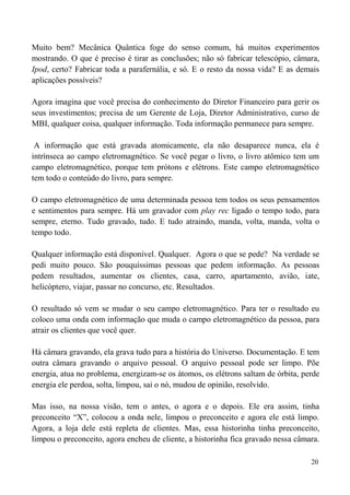 20
Muito bem? Mecânica Quântica foge do senso comum, há muitos experimentos
mostrando. O que é preciso é tirar as conclusões; não só fabricar telescópio, câmara,
Ipod, certo? Fabricar toda a parafernália, e só. E o resto da nossa vida? E as demais
aplicações possíveis?
Agora imagina que você precisa do conhecimento do Diretor Financeiro para gerir os
seus investimentos; precisa de um Gerente de Loja, Diretor Administrativo, curso de
MBI, qualquer coisa, qualquer informação. Toda informação permanece para sempre.
A informação que está gravada atomicamente, ela não desaparece nunca, ela é
intrínseca ao campo eletromagnético. Se você pegar o livro, o livro atômico tem um
campo eletromagnético, porque tem prótons e elétrons. Este campo eletromagnético
tem todo o conteúdo do livro, para sempre.
O campo eletromagnético de uma determinada pessoa tem todos os seus pensamentos
e sentimentos para sempre. Há um gravador com play rec ligado o tempo todo, para
sempre, eterno. Tudo gravado, tudo. E tudo atraindo, manda, volta, manda, volta o
tempo todo.
Qualquer informação está disponível. Qualquer. Agora o que se pede? Na verdade se
pedi muito pouco. São pouquíssimas pessoas que pedem informação. As pessoas
pedem resultados, aumentar os clientes, casa, carro, apartamento, avião, iate,
helicóptero, viajar, passar no concurso, etc. Resultados.
O resultado só vem se mudar o seu campo eletromagnético. Para ter o resultado eu
coloco uma onda com informação que muda o campo eletromagnético da pessoa, para
atrair os clientes que você quer.
Há câmara gravando, ela grava tudo para a história do Universo. Documentação. E tem
outra câmara gravando o arquivo pessoal. O arquivo pessoal pode ser limpo. Põe
energia, atua no problema, energizam-se os átomos, os elétrons saltam de órbita, perde
energia ele perdoa, solta, limpou, sai o nó, mudou de opinião, resolvido.
Mas isso, na nossa visão, tem o antes, o agora e o depois. Ele era assim, tinha
preconceito “X”, colocou a onda nele, limpou o preconceito e agora ele está limpo.
Agora, a loja dele está repleta de clientes. Mas, essa historinha tinha preconceito,
limpou o preconceito, agora encheu de cliente, a historinha fica gravado nessa câmara.
 
