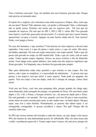 21
Tem o histórico universal. Veja, ele também tem esse histórico gravado nele. Porque
tudo precisa ser pensado antes.
O sujeito fez o negócio, nós colocamos uma onda na pessoa e limpou. Mas, como que
ele era antes? Sumiu? Não sabemos mais, vai perder a informação? Mas, a informação
não se perde nunca. Portanto, nós temos que ter arquivos nele. Ele tem que ter
camadas de arquivos. Ele tem que ter HD 1, HD 2, HD 3, vários HD. Fica gravado
num arquivo, resolvido, passa para um provisório. E o mesmo que tem o nosso sistema
operacional, vai para a Lixeira. Apagou vai para lixeira, ainda está lá. Tem certeza?
Então, você apaga a lixeira.
No caso dos humanos, o que acontece? Você precisa ter estes arquivos e devem estar
separados. Uma coisa é o que ele pensa e outra coisa e o que ele sente. São áreas,
atividades separadas. Ele tem um corpo emocional e um corpo mental. Tudo o que ele
pensa está gravado no corpo, no HD mental dele. Tudo o que ele sente, está no outro
corpo. Temos quatro corpos, digamos, físicos, na nossa vivência e três de dimensão
acima. Você apaga esses quatro debaixo, mas ainda tem três arquivos superiores que
ficam gravados. Vai limpando, mas a história fica gravada para sempre.
Mas, para administrar todas estas questões e que criaram os sete corpos. Por este
motivo, não é para se complicar, é a necessidade de administrar. A pessoa tem que
pensar, é um arquivo; tem que sentir, é outro arquivo. Tudo pode ser apagado, são
quatro. Tem um corpo e tem um duplo, onde há o estoque de energia, vamos dizer
assim.
Você tem um físico, você tem uma poupança dele, porque quando ele chega aqui,
nesta dimensão, todo carregado de energia, vai gastando no físico. Ele saca deste corpo
duplo, o Xi, o Ki, o Prana, a Energia cósmica, etc., ele passa do duplo para o físico.
Ele está gastando e vai sacando. Por isso, quando você tem 20 anos é uma excelente,
existe muito na conta corrente para sacar, se não souber usar, vai faltar depois. Dá para
repor, mas isso é outra história. Normalmente, as pessoas não sabem repor, é vai
extinguindo, extinguindo. A pessoa envelhece e morre. Por quê? Porque não há
controle sobre isso.
Se 90% dos nossos átomos são trocados a cada três meses, ou seja, daqui a três meses
90% dos átomos de uma determinada pessoa foi substituído. Mas, ele entra nesta sala
e todos reconhecem quem ele é. Vamos supor mais 4 meses, ele está novo, porque ele
 