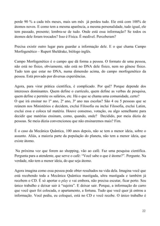 22
perde 90 % a cada três meses, mais um mês já perdeu tudo. Ele está com 100% de
átomos novos. E como tem a mesma aparência, a mesma personalidade, tudo igual, ele
tem passado, presente; lembra-se de tudo. Onde está essa informação? Se todos os
átomos dele foram trocados? Isso é Física. É medível. Perceberam?
Precisa existir outro lugar para guardar a informação dele. E o que chama Campo
Morfogenético – Rupert Sheldrake, biólogo inglês.
Campo Morfogenético é o campo que dá forma a pessoa. O formato de uma pessoa,
não está no físico, obviamente, não está no DNA dele físico, nem no gênese físico.
Tudo tem que estar no DNA, numa dimensão acima, do campo morfogenético da
pessoa. Está provado por diversas experiências.
Agora, para virar prática científica, é complicado. Por quê? Porque depende dos
interesses dominantes. Quem define o currículo, quem define as verbas de pesquisa,
quem define e permite os salários, etc. Há o que se chama uma comunidade, certo?
O que irá ensinar no 1º ano, 2ª ano, 3º ano nas escolas? São 4 ou 5 pessoas que se
reúnem nos Ministérios e decidem, exclui Filosofia ou inclui Filosofia, exclui Latim,
exclui essa e coloca tal matéria. Houve consenso, votação, ou algo semelhante para
decidir que matérias ensinam, como, quando, onde? Decidido, por meia dúzia de
pessoas. Se meia dúzia convencionou que não ensinaremos mais? Fim.
É o caso da Mecânica Quântica, 100 anos depois, não se tem a menor ideia, sobre o
assunto. Aliás, a maioria parte da população do planeta, não tem a menor ideia, que
existe átomo.
Na próxima vez que forem ao shopping, vão ao café. Faz uma pesquisa científica.
Pergunta para a atendente, que serve o café: “Você sabe o que é átomo?”. Pergunte. Na
verdade, não tem a menor ideia, do que seja átomo.
Agora imagina como essa pessoa pode obter resultados na vida dela. Imagina você que
está recebendo toda a Mecânica Quântica mastigada, ultra mastigada e também já
recebem o CD. É só apertar o play e vai embora, não precisa escutar, ficar perto. Seu
único trabalho e deixar sair à “sujeira”. E deixar sair. Porque, a informação do carro
que você quer foi colocada, o apartamento, a fortuna. Tudo que você quer já entrou a
informação. Você pediu, eu coloquei, está no CD e você recebe. O único trabalho é
 