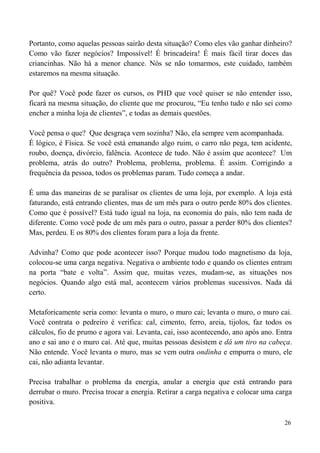 26
Portanto, como aquelas pessoas sairão desta situação? Como eles vão ganhar dinheiro?
Como vão fazer negócios? Impossível! É brincadeira! É mais fácil tirar doces das
criancinhas. Não há a menor chance. Nós se não tomarmos, este cuidado, também
estaremos na mesma situação.
Por quê? Você pode fazer os cursos, os PHD que você quiser se não entender isso,
ficará na mesma situação, do cliente que me procurou, “Eu tenho tudo e não sei como
encher a minha loja de clientes”, e todas as demais questões.
Você pensa o que? Que desgraça vem sozinha? Não, ela sempre vem acompanhada.
É lógico, é Física. Se você está emanando algo ruim, o carro não pega, tem acidente,
roubo, doença, divórcio, falência. Acontece de tudo. Não é assim que acontece? Um
problema, atrás do outro? Problema, problema, problema. É assim. Corrigindo a
frequência da pessoa, todos os problemas param. Tudo começa a andar.
É uma das maneiras de se paralisar os clientes de uma loja, por exemplo. A loja está
faturando, está entrando clientes, mas de um mês para o outro perde 80% dos clientes.
Como que é possível? Está tudo igual na loja, na economia do país, não tem nada de
diferente. Como você pode de um mês para o outro, passar a perder 80% dos clientes?
Mas, perdeu. E os 80% dos clientes foram para a loja da frente.
Advinha? Como que pode acontecer isso? Porque mudou todo magnetismo da loja,
colocou-se uma carga negativa. Negativa o ambiente todo e quando os clientes entram
na porta “bate e volta”. Assim que, muitas vezes, mudam-se, as situações nos
negócios. Quando algo está mal, acontecem vários problemas sucessivos. Nada dá
certo.
Metaforicamente seria como: levanta o muro, o muro cai; levanta o muro, o muro cai.
Você contrata o pedreiro é verifica: cal, cimento, ferro, areia, tijolos, faz todos os
cálculos, fio de prumo e agora vai. Levanta, cai, isso acontecendo, ano após ano. Entra
ano e sai ano e o muro cai. Até que, muitas pessoas desistem e dá um tiro na cabeça.
Não entende. Você levanta o muro, mas se vem outra ondinha e empurra o muro, ele
cai, não adianta levantar.
Precisa trabalhar o problema da energia, anular a energia que está entrando para
derrubar o muro. Precisa trocar a energia. Retirar a carga negativa e colocar uma carga
positiva.
 