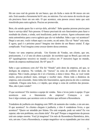 31
Há um caso real da gerente de um banco, que ela fecha a meta de 06 meses em um
mês. Está usando a ferramenta há 01 ano, no máximo. Faz seis meses de receita do que
ela precisava fazer em um mês. O que acontece, esta pessoa cresce tanto que será
transferida para outra agência. Precisa ser promovida.
Bem, ela saindo quem faz o serviço dela, advinha? Sabe quantas pessoas precisa para
fazer o serviço dela? Seis pessoas. O banco precisará de seis funcionários para fazer o
resultado da cliente, e ainda, será insuficiente; pode ter certeza. Agora colocaram uma
meta astronômica para a nova agência que ela vai trabalhar. Sabe o que vai acontecer?
Daqui a um ano, vocês voltam aqui e eu conto, ou até antes. Ela vai “bater” esta meta.
E agora, qual é o próximo passo? Imagina isto dentro de um Banco estatal. É algo
complicado. Você imagina como crescer dentro dessa estrutura.
Vamos ver uma empresa privada. Um Gerente de Vendas, um cliente, que em,
praticamente, 1 a 1,5 ano ele altera a posição do escritório aqui no Brasil, que está em
43º (quadragésimo terceiro) no mundo e coloca em 3º (terceiro) lugar no mundo,
dentro da empresa multinacional. De 43º para 3º.
Sabe o que aconteceu com ele? Ele foi “fritado” pelo dono da empresa, até que, se
desligou da empresa. Na verdade, ele “mexeu” na zona de conforto do dono da
empresa. Não é medo, porque ele é só o Gerente, o dono é dono. Mas, se você vende
muito, precisa produzir mais, entregar e receber mais. Altera toda a dinâmica da
empresa, está crescendo. Antes tinha três funcionários, agora precisa de oito e continua
vendendo. Chegou uma hora, e é rápido, que atinge a zona de conforto das pessoas.
Mas, não é para vender?
O que aconteceu? Ele montou a equipe de vendas. Saiu e levou junto à equipe. O que
aconteceu com o faturamento da empresa? Começou a cair.
Isso é algo comum, que acontece com os clientes que utilizam a Ressonância.
Vendedora de joalheria em shopping com 300% de aumento das vendas, e em um ano.
O que acontece? As clientes chegam à joalheria, e têm 4 vendedoras livres, o que
acontece? “Quero ser atendido por fulana. Ela está ocupada, pode ser outra? Eu vou
esperar, não tem problema, sou cliente dela”. Por quê? Porque o magnetismo da pessoa
está um campo enorme. Você já imaginou? Um mês de Ressonância Harmônica, dois,
seis, um ano. Com a Ressonância, o campo magnético vai se expandindo, por isso atrai
 