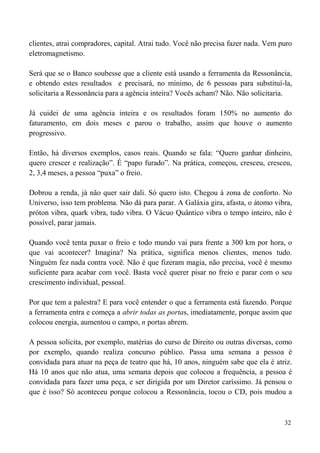 32
clientes, atrai compradores, capital. Atrai tudo. Você não precisa fazer nada. Vem puro
eletromagnetismo.
Será que se o Banco soubesse que a cliente está usando a ferramenta da Ressonância,
e obtendo estes resultados e precisará, no mínimo, de 6 pessoas para substituí-la,
solicitaria a Ressonância para a agência inteira? Vocês acham? Não. Não solicitaria.
Já cuidei de uma agência inteira e os resultados foram 150% no aumento do
faturamento, em dois meses e parou o trabalho, assim que houve o aumento
progressivo.
Então, há diversos exemplos, casos reais. Quando se fala: “Quero ganhar dinheiro,
quero crescer e realização”. É “papo furado”. Na prática, começou, cresceu, cresceu,
2, 3,4 meses, a pessoa “puxa” o freio.
Dobrou a renda, já não quer sair dali. Só quero isto. Chegou à zona de conforto. No
Universo, isso tem problema. Não dá para parar. A Galáxia gira, afasta, o átomo vibra,
próton vibra, quark vibra, tudo vibra. O Vácuo Quântico vibra o tempo inteiro, não é
possível, parar jamais.
Quando você tenta puxar o freio e todo mundo vai para frente a 300 km por hora, o
que vai acontecer? Imagina? Na prática, significa menos clientes, menos tudo.
Ninguém fez nada contra você. Não é que fizeram magia, não precisa, você é mesmo
suficiente para acabar com você. Basta você querer pisar no freio e parar com o seu
crescimento individual, pessoal.
Por que tem a palestra? E para você entender o que a ferramenta está fazendo. Porque
a ferramenta entra e começa a abrir todas as portas, imediatamente, porque assim que
colocou energia, aumentou o campo, n portas abrem.
A pessoa solicita, por exemplo, matérias do curso de Direito ou outras diversas, como
por exemplo, quando realiza concurso público. Passa uma semana a pessoa é
convidada para atuar na peça de teatro que há, 10 anos, ninguém sabe que ela é atriz.
Há 10 anos que não atua, uma semana depois que colocou a frequência, a pessoa é
convidada para fazer uma peça, e ser dirigida por um Diretor caríssimo. Já pensou o
que é isso? Só aconteceu porque colocou a Ressonância, tocou o CD, pois mudou a
 