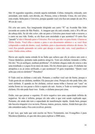 34
São 18 segundos seguidos, criando aquela realidade. Calmo, tranquilo, relaxado, sem
ansiedade, sem medo, sem dúvida, etc. Pensou, criou a fórmula. Criou, the end (fim),
está criado. Solta para o Universo, porque quando você cria fica um campo de uns 30 a
40 cm de você.
Ele cria um carro, fica imaginando dirigindo um carro “X” na Avenida São João
(avenida no centro de São Paulo). A imagem que ele está criando, está a 30 a 40 cm
da cabeça dele. Se ele não soltar, não sai para o Universo para trazer todo o recurso, e
o carro na sua vida. Então, se ele ficar com ansiedade o que acontece? O carro fica
“parado” e não é liberado para o Universo. Por isso que não vai para frente. Chama-se
Efeito Zenão. Você olha o átomo e para o seu decaimento atômico e se você ficar
colapsando a onda do átomo, você, também, para o decaimento atômico do átomo. Se
você fica parado pensando no carro que deseja o carro não vem, você paralisou o
carro. Então criou, soltou.
Havia um sujeito numa estrada lá na Índia que achava que ele já estava uno com o
Vácuo Quântico, portanto nada poderia atingi-lo. Vem um elefante trotando a trilha.
Ele diz: “Eu já unifiquei, nenhum problema”. O elefante chegou onde ele estava e deu
uma trombada e o jogou lá no meio do mato. Ele foi chorar para o guru. O elefante me
atropelou e eu já estou unificado, o que aconteceu? O guru respondeu: “Quem você
acha que está no elefante?” Percebeu?
O Todo está no elefante e está nele. Portanto, e melhor você sair da frente, porque o
Todo gosta de ser elefante, também. Ele passa por cima. Porque ele não pode falar, não
serei elefante. E quando eu for elefante, estiver numa trilha e houver um “cara” na
minha frente eu vou puxar o freio e espero ele sair. Assim, o Todo se restringiu como
elefante. Ele não pode fazer isso. Então, o elefante passa por cima.
Então, tem que pensar o seguinte. O sócio negativo tem uma capacidade infinita de
negativar. Só não é infinita, porque ele não sabe o que está sendo explicado aqui.
Portanto, ele ainda não tem a capacidade de manifestação rápida. Ainda bem, porque
não haveria ninguém vivo na terra. Pensou, matou, pensou, matou. Ainda bem que eles
não entendem nada e fica com revólver, porrete.
E por isso, que tudo que está escrito no Novo Testamento, nos Evangelhos é pura
Mecânica Quântica, só que não dava para explicar a 2000 anos.
 