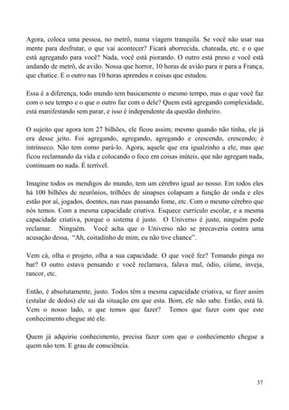 37
Agora, coloca uma pessoa, no metrô, numa viagem tranquila. Se você não usar sua
mente para desfrutar, o que vai acontecer? Ficará aborrecida, chateada, etc. e o que
está agregando para você? Nada, você está piorando. O outro está preso e você está
andando de metrô, de avião. Nossa que horror, 10 horas de avião para ir para a França,
que chatice. E o outro nas 10 horas aprendeu n coisas que estudou.
Essa é a diferença, todo mundo tem basicamente o mesmo tempo, mas o que você faz
com o seu tempo e o que o outro faz com o dele? Quem está agregando complexidade,
está manifestando sem parar, e isso é independente da questão dinheiro.
O sujeito que agora tem 27 bilhões, ele ficou assim; mesmo quando não tinha, ele já
era desse jeito. Foi agregando, agregando, agregando e crescendo, crescendo; é
intrínseco. Não tem como pará-lo. Agora, aquele que era igualzinho a ele, mas que
ficou reclamando da vida e colocando o foco em coisas inúteis, que não agregam nada,
continuam no nada. É terrível.
Imagine todos os mendigos do mundo, tem um cérebro igual ao nosso. Em todos eles
há 100 bilhões de neurônios, trilhões de sinapses colapsam a função de onda e eles
estão por aí, jogados, doentes, nas ruas passando fome, etc. Com o mesmo cérebro que
nós temos. Com a mesma capacidade criativa. Esquece currículo escolar, e a mesma
capacidade criativa, porque o sistema é justo. O Universo é justo, ninguém pode
reclamar. Ninguém. Você acha que o Universo não se precaveria contra uma
acusação dessa, “Ah, coitadinho de mim, eu não tive chance”.
Vem cá, olha o projeto, olha a sua capacidade. O que você fez? Tomando pinga no
bar? O outro estava pensando e você reclamava, falava mal, ódio, ciúme, inveja,
rancor, etc.
Então, é absolutamente, justo. Todos têm a mesma capacidade criativa, se fizer assim
(estalar de dedos) ele sai da situação em que esta. Bom, ele não sabe. Então, está lá.
Vem o nosso lado, o que temos que fazer? Temos que fazer com que este
conhecimento chegue até ele.
Quem já adquiriu conhecimento, precisa fazer com que o conhecimento chegue a
quem não tem. E grau de consciência.
 