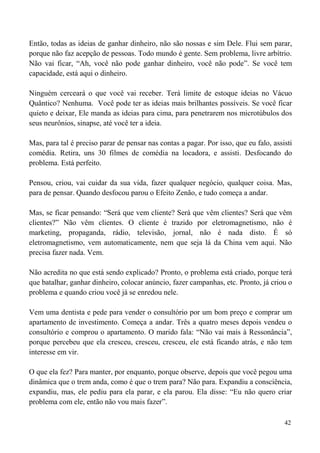 42
Então, todas as ideias de ganhar dinheiro, não são nossas e sim Dele. Flui sem parar,
porque não faz acepção de pessoas. Todo mundo é gente. Sem problema, livre arbítrio.
Não vai ficar, “Ah, você não pode ganhar dinheiro, você não pode”. Se você tem
capacidade, está aqui o dinheiro.
Ninguém cerceará o que você vai receber. Terá limite de estoque ideias no Vácuo
Quântico? Nenhuma. Você pode ter as ideias mais brilhantes possíveis. Se você ficar
quieto e deixar, Ele manda as ideias para cima, para penetrarem nos microtúbulos dos
seus neurônios, sinapse, até você ter a ideia.
Mas, para tal é preciso parar de pensar nas contas a pagar. Por isso, que eu falo, assisti
comédia. Retira, uns 30 filmes de comédia na locadora, e assisti. Desfocando do
problema. Está perfeito.
Pensou, criou, vai cuidar da sua vida, fazer qualquer negócio, qualquer coisa. Mas,
para de pensar. Quando desfocou parou o Efeito Zenão, e tudo começa a andar.
Mas, se ficar pensando: “Será que vem cliente? Será que vêm clientes? Será que vêm
clientes?” Não vêm clientes. O cliente é trazido por eletromagnetismo, não é
marketing, propaganda, rádio, televisão, jornal, não é nada disto. É só
eletromagnetismo, vem automaticamente, nem que seja lá da China vem aqui. Não
precisa fazer nada. Vem.
Não acredita no que está sendo explicado? Pronto, o problema está criado, porque terá
que batalhar, ganhar dinheiro, colocar anúncio, fazer campanhas, etc. Pronto, já criou o
problema e quando criou você já se enredou nele.
Vem uma dentista e pede para vender o consultório por um bom preço e comprar um
apartamento de investimento. Começa a andar. Três a quatro meses depois vendeu o
consultório e comprou o apartamento. O marido fala: “Não vai mais à Ressonância”,
porque percebeu que ela cresceu, cresceu, cresceu, ele está ficando atrás, e não tem
interesse em vir.
O que ela fez? Para manter, por enquanto, porque observe, depois que você pegou uma
dinâmica que o trem anda, como é que o trem para? Não para. Expandiu a consciência,
expandiu, mas, ele pediu para ela parar, e ela parou. Ela disse: “Eu não quero criar
problema com ele, então não vou mais fazer”.
 
