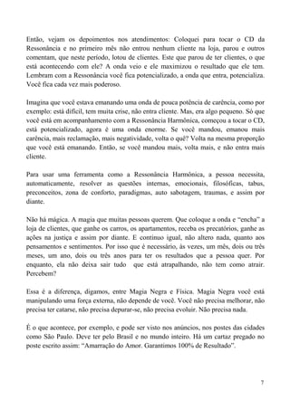 7
Então, vejam os depoimentos nos atendimentos: Coloquei para tocar o CD da
Ressonância e no primeiro mês não entrou nenhum cliente na loja, parou e outros
comentam, que neste período, lotou de clientes. Este que parou de ter clientes, o que
está acontecendo com ele? A onda veio e ele maximizou o resultado que ele tem.
Lembram com a Ressonância você fica potencializado, a onda que entra, potencializa.
Você fica cada vez mais poderoso.
Imagina que você estava emanando uma onda de pouca potência de carência, como por
exemplo: está difícil, tem muita crise, não entra cliente. Mas, era algo pequeno. Só que
você está em acompanhamento com a Ressonância Harmônica, começou a tocar o CD,
está potencializado, agora é uma onda enorme. Se você mandou, emanou mais
carência, mais reclamação, mais negatividade, volta o quê? Volta na mesma proporção
que você está emanando. Então, se você mandou mais, volta mais, e não entra mais
cliente.
Para usar uma ferramenta como a Ressonância Harmônica, a pessoa necessita,
automaticamente, resolver as questões internas, emocionais, filosóficas, tabus,
preconceitos, zona de conforto, paradigmas, auto sabotagem, traumas, e assim por
diante.
Não há mágica. A magia que muitas pessoas querem. Que coloque a onda e “encha” a
loja de clientes, que ganhe os carros, os apartamentos, receba os precatórios, ganhe as
ações na justiça e assim por diante. E continuo igual, não altero nada, quanto aos
pensamentos e sentimentos. Por isso que é necessário, às vezes, um mês, dois ou três
meses, um ano, dois ou três anos para ter os resultados que a pessoa quer. Por
enquanto, ela não deixa sair tudo que está atrapalhando, não tem como atrair.
Percebem?
Essa é a diferença, digamos, entre Magia Negra e Física. Magia Negra você está
manipulando uma força externa, não depende de você. Você não precisa melhorar, não
precisa ter catarse, não precisa depurar-se, não precisa evoluir. Não precisa nada.
É o que acontece, por exemplo, e pode ser visto nos anúncios, nos postes das cidades
como São Paulo. Deve ter pelo Brasil e no mundo inteiro. Há um cartaz pregado no
poste escrito assim: “Amarração do Amor. Garantimos 100% de Resultado”.
 