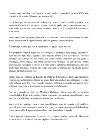 8
Quando você trabalha com frequência, com onda é impossível garantir 100% dos
resultados. Já inicia a diferença, por esta questão.
Há o Princípio da Incerteza de Heisenberg: Não é possível medir a posição e o
momento da partícula ao mesmo tempo. Você só pode saber a posição ou saber a
velocidade, o momento, uma coisa ou outra. Nunca você conseguirá determinar as
duas coisas.
Então existe uma incerteza fundamental no Universo. Você não tem certeza de nada,
nunca e nunca terá. É impossível ter 100% de garantia, não existe isso.
É uma força externa que fará a “amarração” e “gruda” duas pessoas.
Nós podemos comprar numa loja de Ferragens e utilizando uma corda, amarram as
duas pessoas. Seria fácil. Segura as duas pessoas, amarra e eles estão unidos. Eles vão
começar a se debater, ou pelo menos um deles. Vamos considerar que ele queria a
amarração, por exemplo, e ele estará feliz em estar “grudado” na outra pessoa. Então,
um deles, foi e comprou o serviço e o outro está se debatendo terrivelmente, mas está
muito bem amarrado. Demora um tempo para ela se libertar, mas se liberta, porque
uma das pessoas não quer isso.
Então, entra no Colapso de Função de Onda do Schrödinger. Tudo que pensamos,
criamos, nós colapsamos a função de onda. Tem uma onda de possibilidades o tempo
todo andando pelo Universo. Quando olhamos, colocamos a mente, colocamos foco,
colapsa a onda e ela se transforma numa onda de probabilidades.
Por isso, quando se fala em Mecânica Quântica, fala-se que são as infinitas
possibilidades. É por este motivo. Existe realmente esta onda de possibilidades, mas
que vira probabilidade na nossa vida quando nós escolhemos.
Você pode ter qualquer carro é uma possibilidade, mas só quando você decidir e
especificar exatamente o carro, marca, ano e que ele passa a ser uma probabilidade de
entrar na sua vida. Enquanto não escolheu, você não colapsou a onda.
Assim, a pessoa continuará se debatendo e vai colapsar uma libertação dele. Mais cedo
ou mais tarde ela se liberta. Por que, o plano dele não dará certo?
 