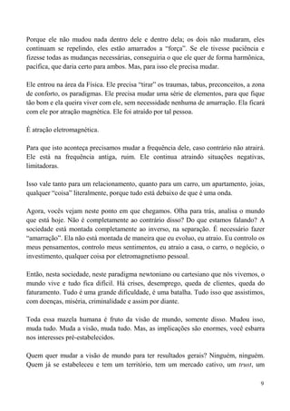 9
Porque ele não mudou nada dentro dele e dentro dela; os dois não mudaram, eles
continuam se repelindo, eles estão amarrados a “força”. Se ele tivesse paciência e
fizesse todas as mudanças necessárias, conseguiria o que ele quer de forma harmônica,
pacífica, que daria certo para ambos. Mas, para isso ele precisa mudar.
Ele entrou na área da Física. Ele precisa “tirar” os traumas, tabus, preconceitos, a zona
de conforto, os paradigmas. Ele precisa mudar uma série de elementos, para que fique
tão bom e ela queira viver com ele, sem necessidade nenhuma de amarração. Ela ficará
com ele por atração magnética. Ele foi atraído por tal pessoa.
É atração eletromagnética.
Para que isto aconteça precisamos mudar a frequência dele, caso contrário não atrairá.
Ele está na frequência antiga, ruim. Ele continua atraindo situações negativas,
limitadoras.
Isso vale tanto para um relacionamento, quanto para um carro, um apartamento, joias,
qualquer “coisa” literalmente, porque tudo está debaixo de que é uma onda.
Agora, vocês vejam neste ponto em que chegamos. Olha para trás, analisa o mundo
que está hoje. Não é completamente ao contrário disso? Do que estamos falando? A
sociedade está montada completamente ao inverso, na separação. É necessário fazer
“amarração”. Ela não está montada de maneira que eu evoluo, eu atraio. Eu controlo os
meus pensamentos, controlo meus sentimentos, eu atraio a casa, o carro, o negócio, o
investimento, qualquer coisa por eletromagnetismo pessoal.
Então, nesta sociedade, neste paradigma newtoniano ou cartesiano que nós vivemos, o
mundo vive e tudo fica difícil. Há crises, desemprego, queda de clientes, queda do
faturamento. Tudo é uma grande dificuldade, é uma batalha. Tudo isso que assistimos,
com doenças, miséria, criminalidade e assim por diante.
Toda essa mazela humana é fruto da visão de mundo, somente disso. Mudou isso,
muda tudo. Muda a visão, muda tudo. Mas, as implicações são enormes, você esbarra
nos interesses pré-estabelecidos.
Quem quer mudar a visão de mundo para ter resultados gerais? Ninguém, ninguém.
Quem já se estabeleceu e tem um território, tem um mercado cativo, um trust, um
 