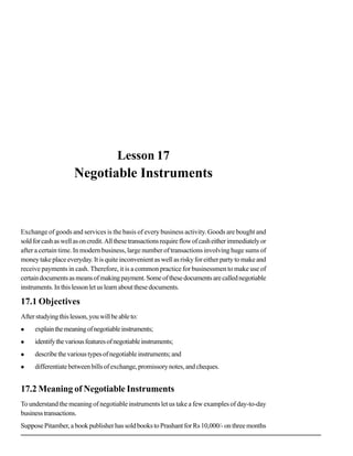 Negotiable Instruments
27
Lesson 17
Negotiable Instruments
Exchange of goods and services is the basis of every business activity. Goods are bought and
soldforcashaswellasoncredit.Allthesetransactionsrequireflowofcasheitherimmediatelyor
after a certain time. In modern business, large number of transactions involving huge sums of
moneytakeplaceeveryday.Itisquiteinconvenientaswellasriskyforeitherpartytomakeand
receive payments in cash. Therefore, it is a common practice for businessmen to make use of
certaindocumentsasmeansofmakingpayment.Someofthesedocumentsarecallednegotiable
instruments.Inthislessonletuslearnaboutthesedocuments.
17.1 Objectives
Afterstudyingthislesson,youwillbeableto:
explainthemeaningofnegotiableinstruments;
identifythevariousfeaturesofnegotiableinstruments;
describethevarioustypesofnegotiableinstruments;and
differentiatebetweenbillsofexchange,promissorynotes,andcheques.
17.2 Meaning of Negotiable Instruments
To understand the meaning of negotiable instruments let us take a few examples of day-to-day
businesstransactions.
SupposePitamber,abookpublisherhassoldbookstoPrashantforRs10,000/-onthreemonths
 