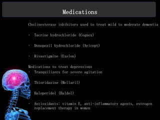 Medications
Cholinesterase inhibitors used to treat mild to moderate dementia

•   Tacrine hydrochloride (Cognex)

•   Donepezil hydrochloride (Aricept)

•   Rivastigmine (Exelon)

Medications to treat depressions
• Tranquilizers for severe agitation

•   Thioridazine (Mellaril)

•   Haloperidol (Haldol)

•   Antioxidants: vitamin E, anti-inflammatory agents, estrogen
    replacement therapy in women
 