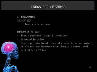 DRUGS FOR SEIZURES

1. HYDANTOINS
INDICATION:
   – Tonic-clonic seizures


PHARMACOKINETICS:
• Slowly absorbed in small intestine
• Excreted in urine
• Highly protein bound, thus, decrease in serum protein
   or albumin can increase free phenytoin serum level
• Half-life is 22 hrs




                                                    20
 