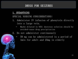 DRUGS FOR SEIZURES

1. HYDANTOINS
SPECIAL NURSING CONSIDERATIONS:
1. Administer IV infusion of phenytoin directly
   into a large vein.
  –   Maybe diluted in NSS; dextrose solution should be
      avoided-cause drug precipitation
2. Do not administer continuously
  – 50 mg can be administered in a period of
      1min for adult and 25mg in elderly




                                                     23
 