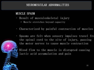 NEUROMUSCULAR ABNORMALITIES

MUSCLE SPASM
• Result of musculoskeletal injury
  – Muscle stretches beyond capacity

• Characterized by painful contraction of muscles

• Spasms are felt when sensory impulses travel fro
  the spinal cord to the site of injury, passing
  the motor nerves to cause muscle contraction

• Blood flow to the muscle is disrupted causing
  lactic acid accumulation and pain


                                            35
 