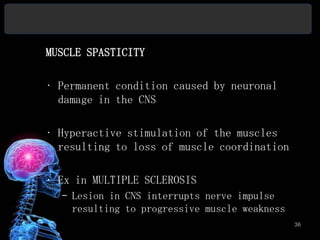 MUSCLE SPASTICITY

• Permanent condition caused by neuronal
  damage in the CNS

• Hyperactive stimulation of the muscles
  resulting to loss of muscle coordination

• Ex in MULTIPLE SCLEROSIS
  – Lesion in CNS interrupts nerve impulse
    resulting to progressive muscle weakness
                                               36
 