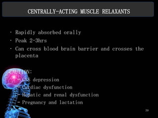 CENTRALLY-ACTING MUSCLE RELAXANTS


• Rapidly absorbed orally
• Peak 2-3hrs
• Can cross blood brain barrier and crosses the
  placenta

CAUTION:
  –   CNS depression
  –   Cardiac dysfunction
  –   Hepatic and renal dysfunction
  –   Pregnancy and lactation
                                                  39
 