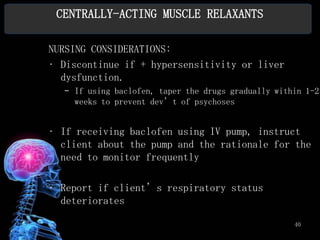 CENTRALLY-ACTING MUSCLE RELAXANTS

NURSING CONSIDERATIONS:
• Discontinue if + hypersensitivity or liver
  dysfunction.
  – If using baclofen, taper the drugs gradually within 1-2
    weeks to prevent dev’t of psychoses


• If receiving baclofen using IV pump, instruct
  client about the pump and the rationale for the
  need to monitor frequently

• Report if client’s respiratory status
  deteriorates

                                                     40
 
