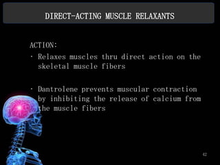 DIRECT-ACTING MUSCLE RELAXANTS


ACTION:
• Relaxes muscles thru direct action on the
  skeletal muscle fibers

• Dantrolene prevents muscular contraction
  by inhibiting the release of calcium from
  the muscle fibers




                                              42
 