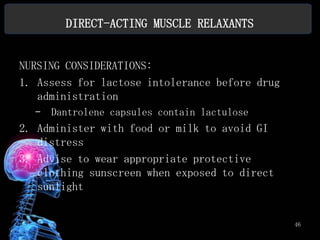 DIRECT-ACTING MUSCLE RELAXANTS


NURSING CONSIDERATIONS:
1. Assess for lactose intolerance before drug
   administration
  –   Dantrolene capsules contain lactulose
2. Administer with food or milk to avoid GI
   distress
3. Advise to wear appropriate protective
   clothing sunscreen when exposed to direct
   sunlight


                                                46
 