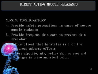 DIRECT-ACTING MUSCLE RELAXANTS



NURSING CONSIDERATIONS:
4. Provide safety precautions in cases of severe
   muscle weakness
5. Provide frequent skin care to prevent skin
   breakdown
6. Inform client that hepatitis is 1 of the
   dangerous adverse effects
  –   Loss appetite, n&v, yellow skin or eyes and
      changes in urine and stool color.


                                                    47
 
