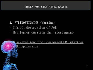 DRUGS FOR MYASTHENIA GRAVIS




2. PYRIDOSTIGMINE (Mestinon)
• Inhibit destruction of Ach
• Has longer duration than neostigmine

• * adverse reaction: decreased HR, diarrhea
  and hypotension




                                               9
 