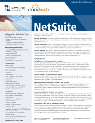 NetSuite is the first solution to deliver on the promise of intelligent, integrated and simpler applications for
growing and midsize businesses.
NetSuite is intelligent. The system holds all corporate data in a single database, giving you access to your
key performance metrics on a customizable, real-time dashboard. As a result, NetSuite enables you to make
better, faster decisions.
NetSuite is integrated. Within a single, powerful application, it combines complete customer-facing CRM
and Ecommerce capabilities with back-office Accounting/ERP and self-service portals for partners. As a result,
it allows companies to unite fragmented data and automate processes from end to end.
NetSuite is simple. With NetSuite, implementations are both faster and less expensive than traditional
business applications. Modularity enables phased implementations according to your company’s need. In
addition, click not code and advanced customization supports business as you define it. As a Web-based
on-demand solution, NetSuite significantly reduces your total cost of ownership (TCO).
Why NetSuite?
Unify Business Processes across the Enterprise
With a single, integrated platform for CRM, Accounting/ERP and Ecommerce, you can automate key
business functions across all departments, including sales, marketing, service, finance, inventory, order
fulfillment, purchasing, and employee management. Your employees no longer have to re-enter data in
different systems, rectify inconsistent or inaccurate data, or wait for batch updates. Instead, all your
employees view and share accurate data in real time, leading to greater collaboration among departments
and increased productivity across your business.
Increase Visibility for Better Decision Making
Customizable Dashboards offer real-time access to key performance metrics, supporting intelligent, timely
business decisions. In addition, full visibility into unified customer records results in more efficient and highly
personalized sales, fulfillment, and service processes.
Extend Processes to Customers, Suppliers, and Partners
Given today’s need to work closely with partners through an extended enterprise, NetSuite offers self-
service portals that enhance both B2B and B2C collaboration. In addition, proactive notification of
partner-specific events accelerates process cycles and improves responsiveness, ensuring your position as
a preferred partner.
Customize and extend NetSuite with SuiteFlex
NetSuite is the world’s most customizable Software-as-a-Service (SaaS) solution. Click not code configuration
and modular implementations jumpstart your business on NetSuite. Advanced customization with simpler,
industry standard tools allows you to tailor business practices and processes to meet your specific company
and industry requirements. Because our customization carries forward seamlessly with upgrades, we actually
encourage you to highly customize NetSuite—make it your one-of-a-kind software application.
Get Superior Value with an Affordable Solution
Built from the ground up for growing and midsize businesses, NetSuite offers affordable pricing, accelerated
implementation, and comprehensive support packages that results in unbeatable TCO. Plus, you eliminate
the costly and time-consuming integration often associated with using a patchwork of disconnected
systems. NetSuite also provides leading-edge professional services and educational programs that ensure
efficient implementation and continued, long-term success.
Features & Benefits Summary
NetSuite offers the industry’s first
and only:
• Built-in, customizable dashboards
• CRM and Accounting/ERP with integrated
ecommerce
• SuiteAnalytics business intelligence
• SuiteFlex customization and extension
NetSuite features include:*
•Customer Relationship Management
- Sales Force Automation
- Marketing Automation
- Customer Support and Service
- Incentive Management
- Offline Sales Client
- Partner Relationship Management
•Financials/ERP
- General Ledger
- Accounts Receivable, Accounts Payable
- Advanced Financials
- Revenue Recognition
- Budgeting
- Multi-currency
- Order Management and Fulfillment
- Time and Billing
- Purchasing
- Inventory Management
- Drop Shipment/Special Order
- Integrated FedEx®
Shipping Functionality
- Integrated UPS OnLine®
Shipping Tools
- Standard, Customizable Reports
•Ecommerce
- Database Driven Web Site/Web Store
- Front- and Back-Office Integration
- eBay Integration
- Credit Card Processing, PayPal
- Affiliate Marketing
- Customer Acquisition
- Customer, Partner Self-Service
- Web Site Analytics
•Employee Management and Productivity
- Role-based Dashboards
- Group Calendaring and Collaboration
- Employee Records
- Expense Reporting, Purchase Requisitions
- Employee Self-Service
*Some features sold in add-on module
Features & Benefits Summary | 1Office: +63.2.6331728; 4820995
Mobile: +63.917.8348277
Email: inquire@cloudtecherp.com
Website: www.cloudtecherp.com
 