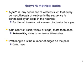 Network metrics: paths
 A path is any sequence of vertices such that every
consecutive pair of vertices in the sequence is
connected by an edge in the network.
 For directed: traversed in the correct direction for the edges.
 path can visit itself (vertex or edge) more than once
 Self-avoiding paths do not intersect themselves.
 Path length r is the number of edges on the path
 Called hops
10
 