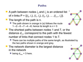 Paths
 A path between nodes i0 and in is an ordered list
of n links P = {(i0, i1), (i1, i2), (i2, i3), ... ,(in-1, in)}.
 The length of the path is n.
 The path shown in orange in (a) follows the route
1→2→5→7→4→6, hence its length is n = 5
 The shortest paths between nodes 1 and 7, or the
distance d17, correspond to the path with the fewest
number of links that connect nodes 1 to 7.
 There can be multiple paths of the same length, as illustrated by
the two paths shown in orange and grey.
 The network diameter is the largest distance
in the network
 being dmax = 3 here.
 