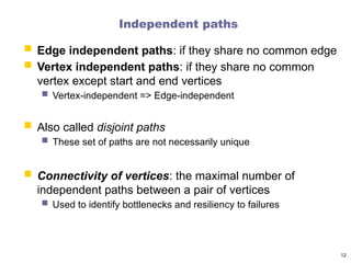 Independent paths
 Edge independent paths: if they share no common edge
 Vertex independent paths: if they share no common
vertex except start and end vertices
 Vertex-independent => Edge-independent
 Also called disjoint paths
 These set of paths are not necessarily unique
 Connectivity of vertices: the maximal number of
independent paths between a pair of vertices
 Used to identify bottlenecks and resiliency to failures
12
 