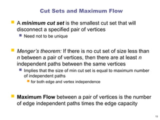 Cut Sets and Maximum Flow
 A minimum cut set is the smallest cut set that will
disconnect a specified pair of vertices
 Need not to be unique
 Menger’s theorem: If there is no cut set of size less than
n between a pair of vertices, then there are at least n
independent paths between the same vertices
 Implies that the size of min cut set is equal to maximum number
of independent paths
 for both edge and vertex independence
 Maximum Flow between a pair of vertices is the number
of edge independent paths times the edge capacity
13
 