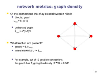 network metrics: graph density
 Of the connections that may exist between n nodes
 directed graph
Lmax = n*(n-1)
 undirected graph
Lmax = n*(n-1)/2
 What fraction are present?
 density = L / Lmax
 In real networks L << Lmax
 For example, out of 12 possible connections,
this graph has 7, giving it a density of 7/12 = 0.583
29
 