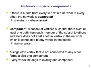 Network metrics: components
 If there is a path from every vertex in a network to every
other, the network is connected
 otherwise, it is disconnected
 Component: A subset of vertices such that there exist at
least one path from each member of the subset to others
and there does not exist another vertex in the network
which is connected to any vertex in the subset
 Maximal subset
 A singeleton vertex that is not connected to any other
forms a size one component
 Every vertex belongs to exactly one component
3
 