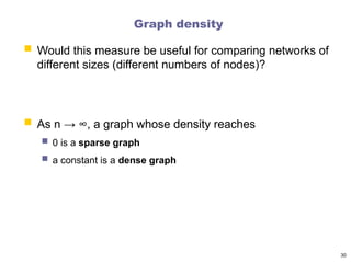 Graph density
30
 Would this measure be useful for comparing networks of
different sizes (different numbers of nodes)?
 As n → ∞, a graph whose density reaches
 0 is a sparse graph
 a constant is a dense graph
 