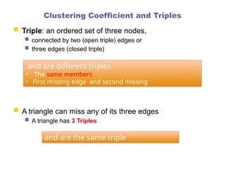 Clustering Coefficient and Triples
 Triple: an ordered set of three nodes,
 connected by two (open triple) edges or
 three edges (closed triple)
 A triangle can miss any of its three edges
 A triangle has 3 Triples
and are different triples
• The same members
• First missing edge and second missing
and are the same triple
 