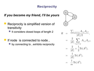 Reciprocity
If you become my friend, I’ll be yours
 Reciprocity is simplified version of
transitivity
 It considers closed loops of length 2
 If node is connected to node ,
 by connecting to , exhibits reciprocity
 
