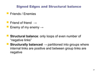Signed Edges and Structural balance
 Friends / Enemies
 Friend of friend →
 Enemy of my enemy →
 Structural balance: only loops of even number of
“negative links”
 Structurally balanced → partitioned into groups where
internal links are positive and between group links are
negative
47
 