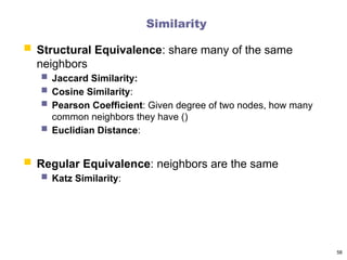 Similarity
 Structural Equivalence: share many of the same
neighbors
 Jaccard Similarity:
 Cosine Similarity:
 Pearson Coefficient: Given degree of two nodes, how many
common neighbors they have ()
 Euclidian Distance:
 Regular Equivalence: neighbors are the same
 Katz Similarity:
58
 