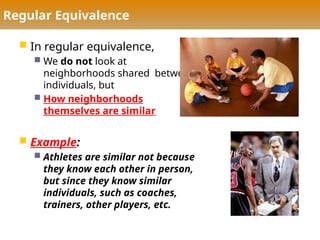 Regular Equivalence
 In regular equivalence,
 We do not look at
neighborhoods shared between
individuals, but
 How neighborhoods
themselves are similar
 Example:
 Athletes are similar not because
they know each other in person,
but since they know similar
individuals, such as coaches,
trainers, other players, etc.
 
