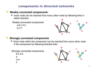 components in directed networks
A
B
C
D
E
F
G
H
Weakly connected components
A B C D E
G H F
6
 Strongly connected components
 Each node within the component can be reached from every other node
in the component by following directed links
Strongly connected components
B C D E
A
G H
F
 Weakly connected components:
 every node can be reached from every other node by following links in
either direction
A
B
C
D
E
F
G
H
 
