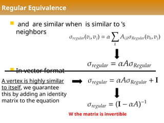 Regular Equivalence
 and are similar when is similar to ’s
neighbors
 In vector format
A vertex is highly similar
to itself, we guarantee
this by adding an identity
matrix to the equation
W the matrix is invertible
 