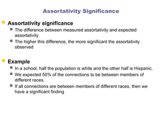 Assortativity Significance
 Assortativity significance
 The difference between measured assortativity and expected
assortativity
 The higher this difference, the more significant the assortativity
observed
 Example
 In a school, half the population is white and the other half is Hispanic.
 We expected 50% of the connections to be between members of
different races.
 If all connections are between members of different races, then we
have a significant finding
 
